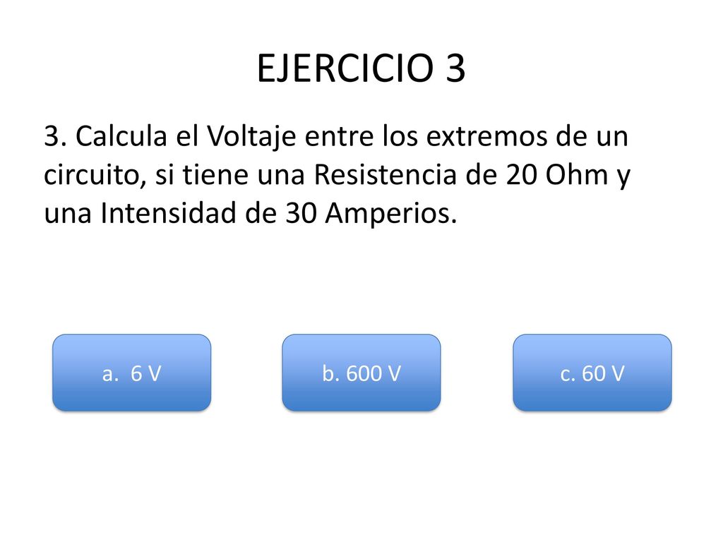 EJERCICIO 3 3. Calcula el Voltaje entre los extremos de un circuito, si tiene una Resistencia de 20 Ohm y una Intensidad de 30 Amperios.