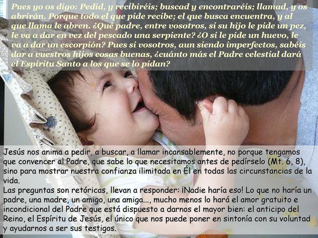 Pues yo os digo: Pedid, y recibiréis; buscad y encontraréis; llamad, y os abrirán. Porque todo el que pide recibe; el que busca encuentra, y al que llama le abren. ¿Qué padre, entre vosotros, si su hijo le pide un pez, le va a dar en vez del pescado una serpiente ¿O si le pide un huevo, le va a dar un escorpión Pues si vosotros, aun siendo imperfectos, sabéis dar a vuestros hijos cosas buenas, ¿cuánto más el Padre celestial dará el Espíritu Santo a los que se lo pidan