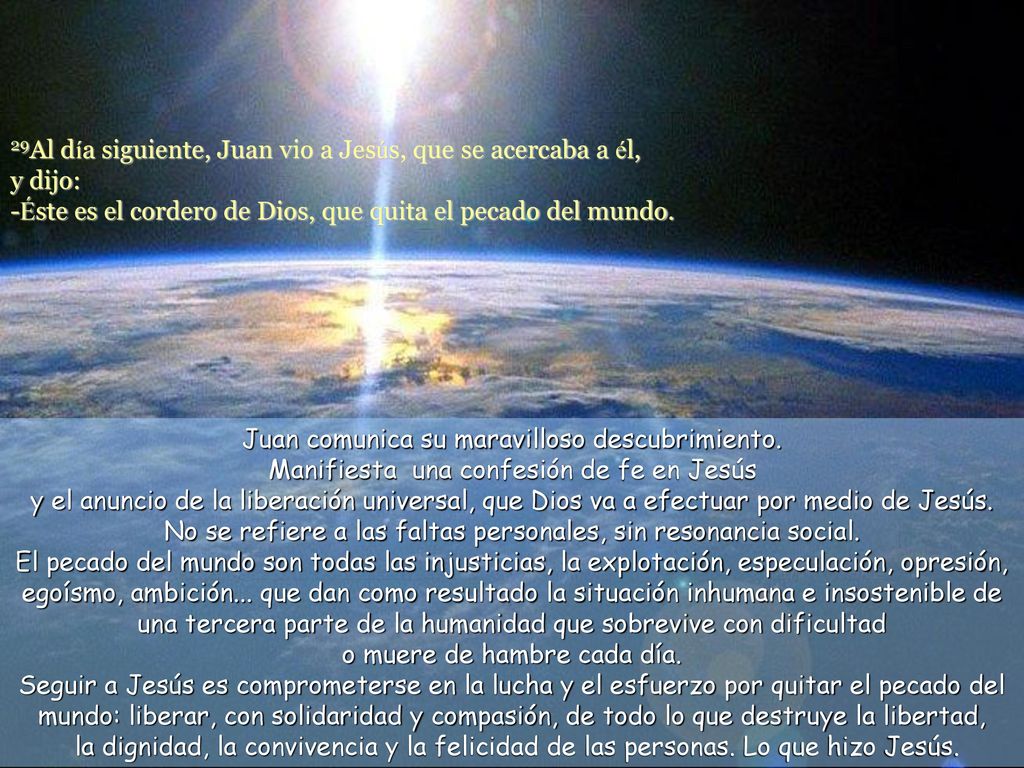 29Al día siguiente, Juan vio a Jesús, que se acercaba a él, y dijo: -Éste es el cordero de Dios, que quita el pecado del mundo.