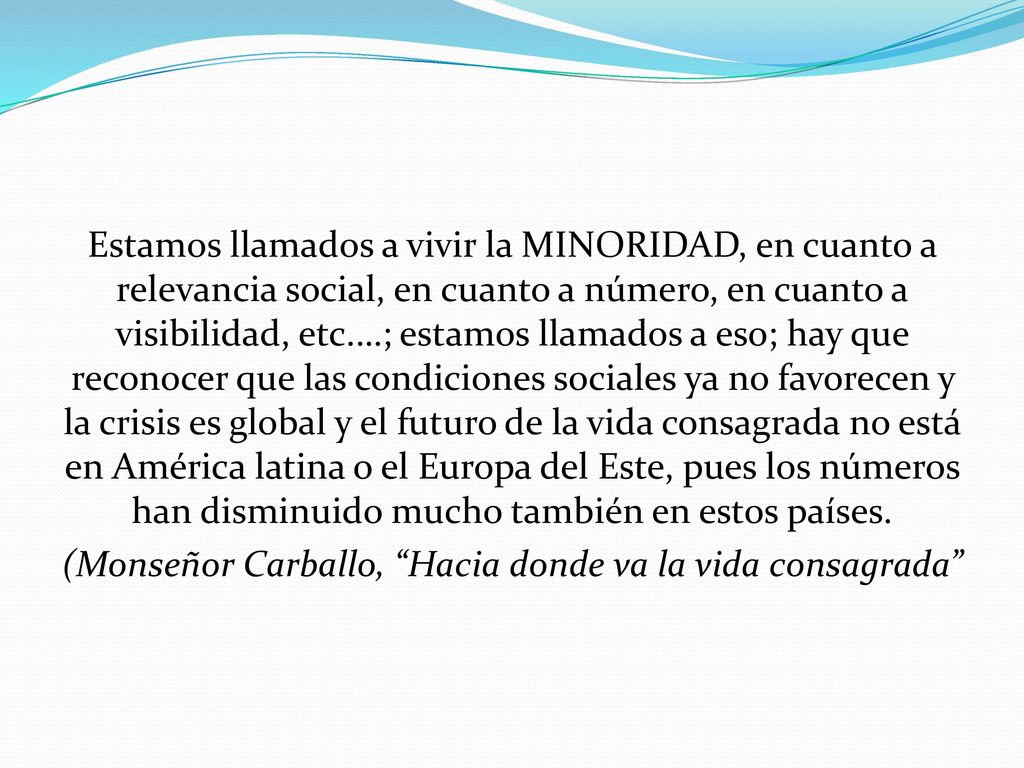 Estamos llamados a vivir la MINORIDAD, en cuanto a relevancia social, en cuanto a número, en cuanto a visibilidad, etc.…; estamos llamados a eso; hay que reconocer que las condiciones sociales ya no favorecen y la crisis es global y el futuro de la vida consagrada no está en América latina o el Europa del Este, pues los números han disminuido mucho también en estos países.
