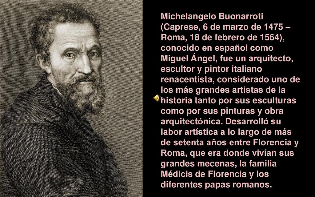 Michelangelo Buonarroti (Caprese, 6 de marzo de 1475 – Roma, 18 de febrero de 1564), conocido en español como Miguel Ángel, fue un arquitecto, escultor y pintor italiano renacentista, considerado uno de los más grandes artistas de la historia tanto por sus esculturas como por sus pinturas y obra arquitectónica.