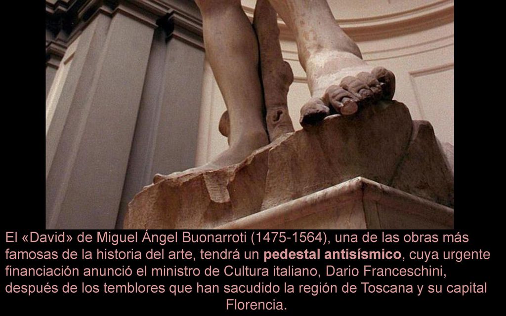 El «David» de Miguel Ángel Buonarroti ( ), una de las obras más famosas de la historia del arte, tendrá un pedestal antisísmico, cuya urgente financiación anunció el ministro de Cultura italiano, Dario Franceschini, después de los temblores que han sacudido la región de Toscana y su capital