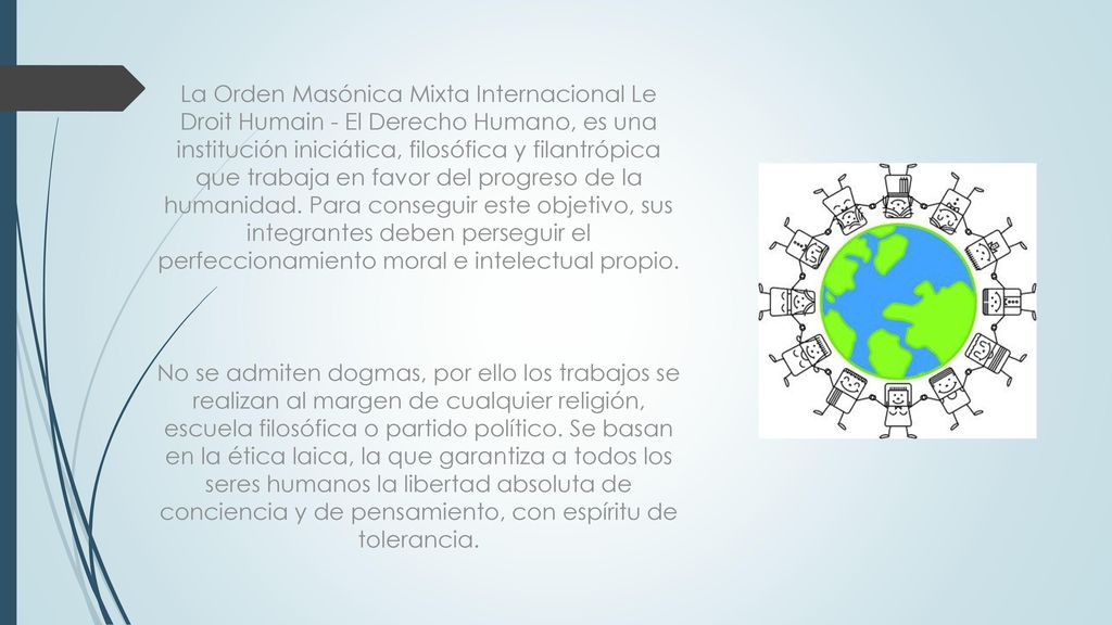 La Orden Masónica Mixta Internacional Le Droit Humain - El Derecho Humano, es una institución iniciática, filosófica y filantrópica que trabaja en favor del progreso de la humanidad. Para conseguir este objetivo, sus integrantes deben perseguir el perfeccionamiento moral e intelectual propio.