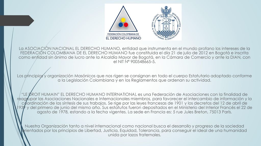 La ASOCIACIÓN NACIONAL EL DERECHO HUMANO, entidad que instrumenta en el mundo profano los intereses de la FEDERACIÓN COLOMBIANA DE EL DERECHO HUMANO fue constituida el día 21 de julio de 2012 en Bogotá e inscrita como entidad sin ánimo de lucro ante la Alcaldía Mayor de Bogotá, en la Cámara de Comercio y ante la DIAN, con el NIT N°