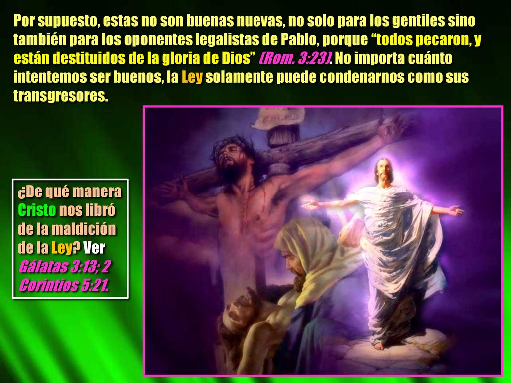 Por supuesto, estas no son buenas nuevas, no solo para los gentiles sino también para los oponentes legalistas de Pablo, porque todos pecaron, y están destituidos de la gloria de Dios (Rom. 3:23). No importa cuánto intentemos ser buenos, la Ley solamente puede condenarnos como sus transgresores.
