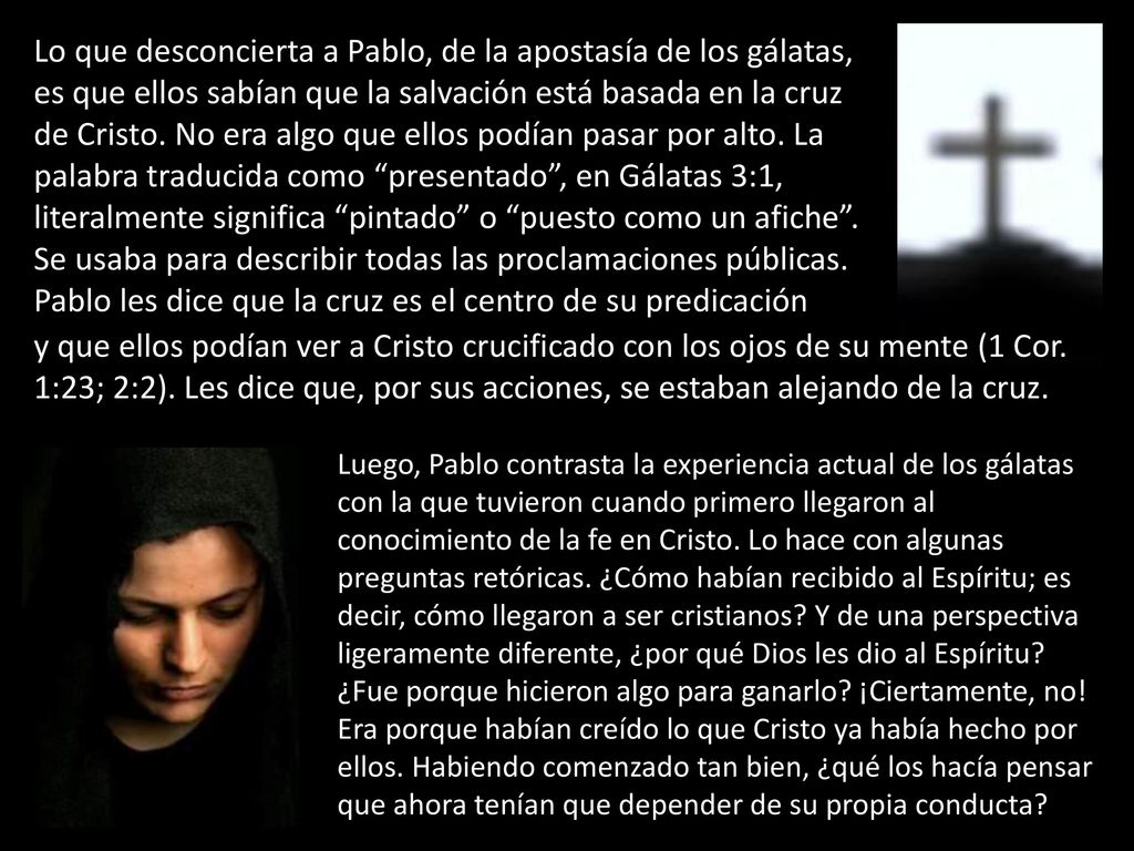 Lo que desconcierta a Pablo, de la apostasía de los gálatas, es que ellos sabían que la salvación está basada en la cruz de Cristo. No era algo que ellos podían pasar por alto. La palabra traducida como presentado , en Gálatas 3:1, literalmente significa pintado o puesto como un afiche . Se usaba para describir todas las proclamaciones públicas. Pablo les dice que la cruz es el centro de su predicación