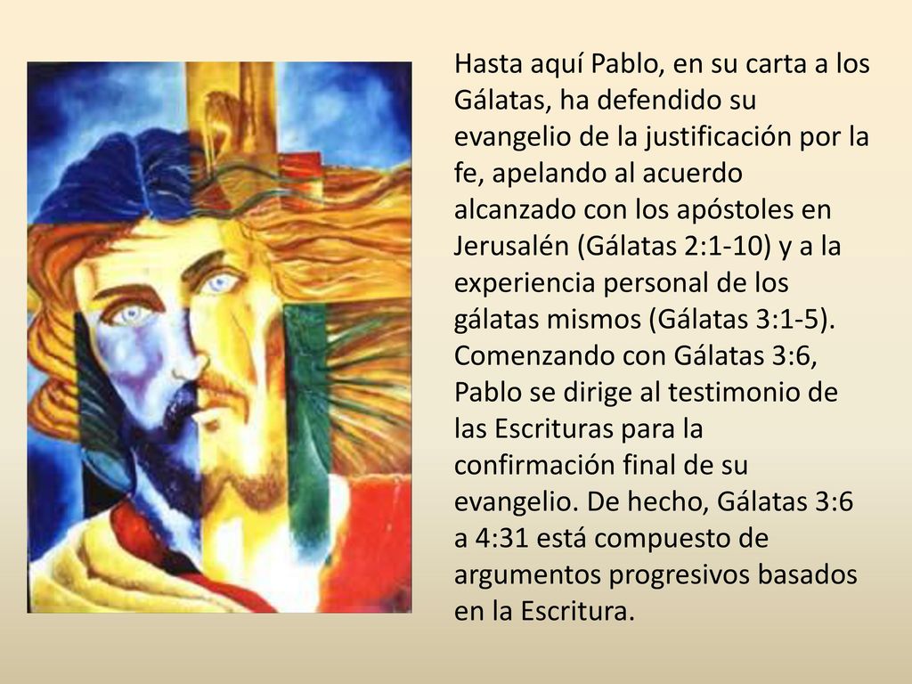 Hasta aquí Pablo, en su carta a los Gálatas, ha defendido su evangelio de la justificación por la fe, apelando al acuerdo alcanzado con los apóstoles en Jerusalén (Gálatas 2:1-10) y a la experiencia personal de los gálatas mismos (Gálatas 3:1-5).