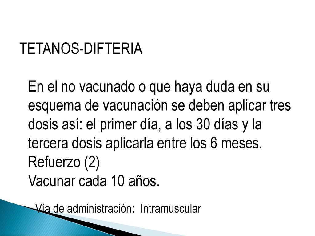 TETANOS-DIFTERIA En el no vacunado o que haya duda en su esquema de vacunación se deben aplicar tres dosis así: el primer día, a los 30 días y la tercera dosis aplicarla entre los 6 meses. Refuerzo (2) Vacunar cada 10 años.