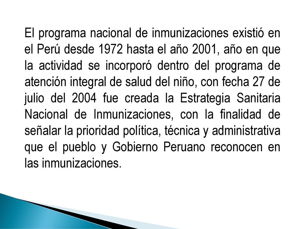 El programa nacional de inmunizaciones existió en el Perú desde 1972 hasta el año 2001, año en que la actividad se incorporó dentro del programa de atención integral de salud del niño, con fecha 27 de julio del 2004 fue creada la Estrategia Sanitaria Nacional de Inmunizaciones, con la finalidad de señalar la prioridad política, técnica y administrativa que el pueblo y Gobierno Peruano reconocen en las inmunizaciones.