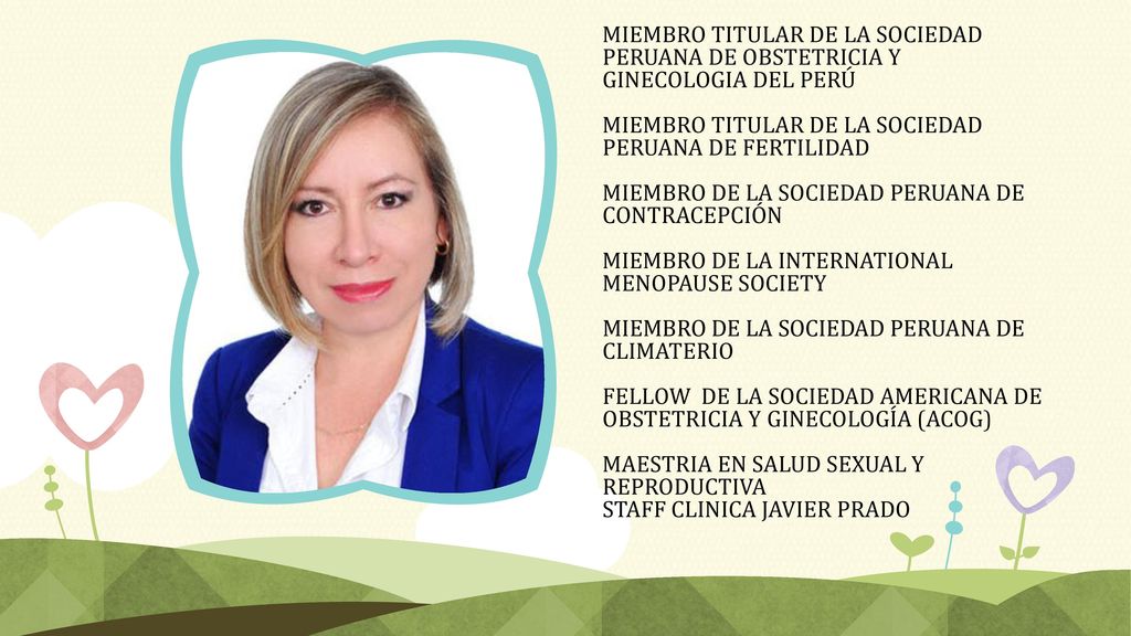 MIEMBRO TITULAR DE LA SOCIEDAD PERUANA DE OBSTETRICIA Y GINECOLOGIA DEL PERÚ MIEMBRO TITULAR DE LA SOCIEDAD PERUANA DE FERTILIDAD MIEMBRO DE LA SOCIEDAD PERUANA DE CONTRACEPCIÓN MIEMBRO DE LA INTERNATIONAL MENOPAUSE SOCIETY MIEMBRO DE LA SOCIEDAD PERUANA DE CLIMATERIO FELLOW DE LA SOCIEDAD AMERICANA DE OBSTETRICIA Y GINECOLOGÍA (ACOG) MAESTRIA EN SALUD SEXUAL Y REPRODUCTIVA STAFF CLINICA JAVIER PRADO