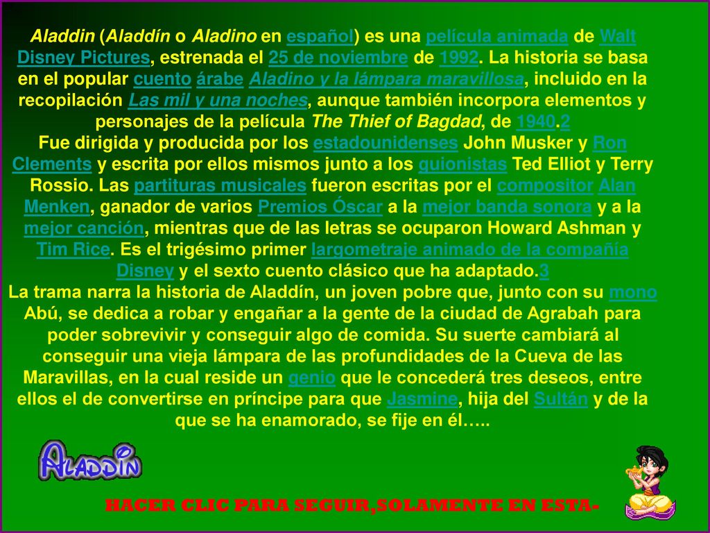 Aladdin (Aladdín o Aladino en español) es una película animada de Walt Disney Pictures, estrenada el 25 de noviembre de La historia se basa en el popular cuento árabe Aladino y la lámpara maravillosa, incluido en la recopilación Las mil y una noches, aunque también incorpora elementos y personajes de la película The Thief of Bagdad, de