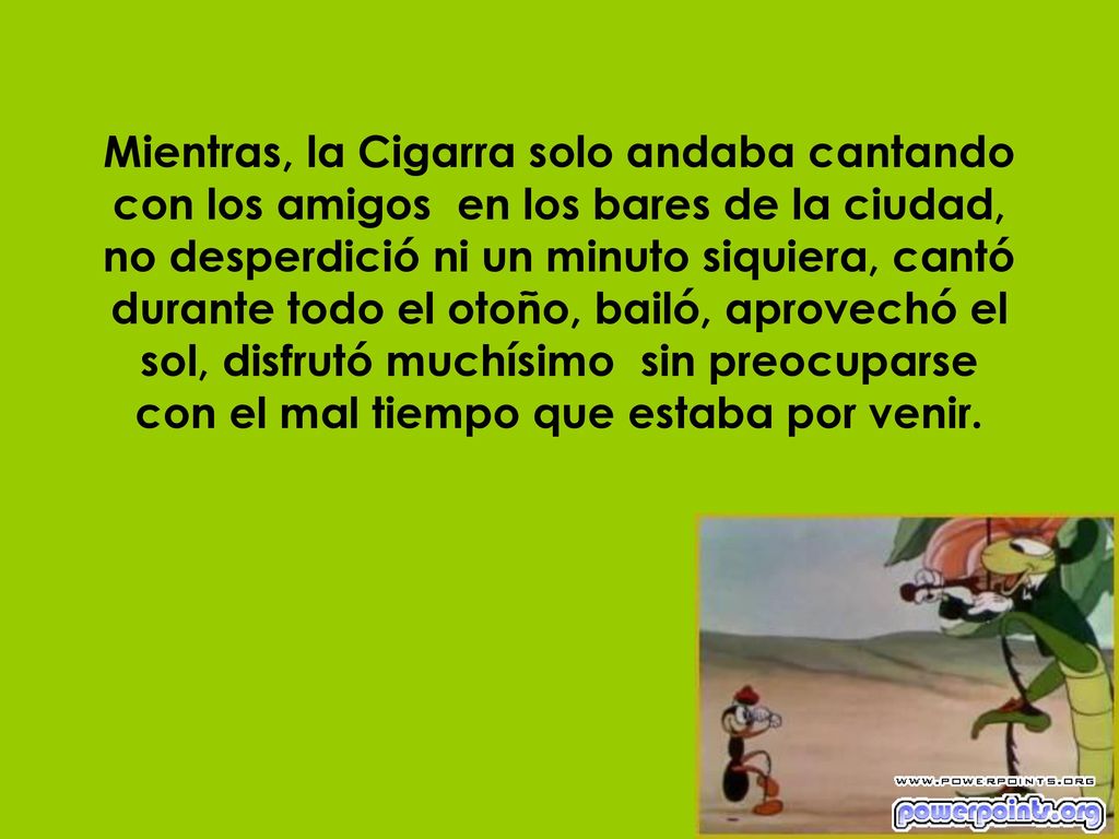 Mientras, la Cigarra solo andaba cantando con los amigos en los bares de la ciudad, no desperdició ni un minuto siquiera, cantó durante todo el otoño, bailó, aprovechó el sol, disfrutó muchísimo sin preocuparse con el mal tiempo que estaba por venir.