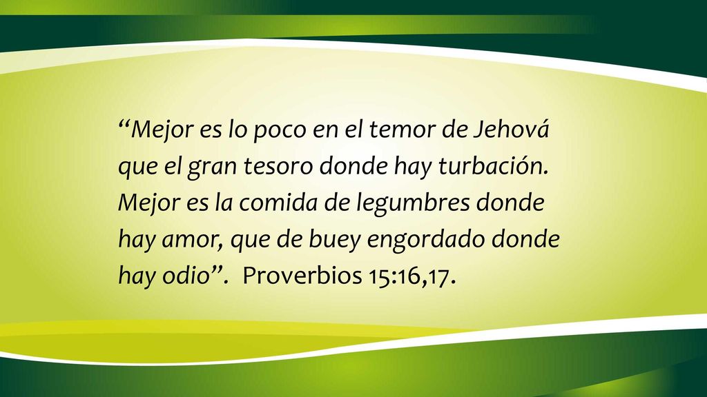 Mejor es lo poco en el temor de Jehová que el gran tesoro donde hay turbación. Mejor es la comida de legumbres donde hay amor, que de buey engordado donde hay odio . Proverbios 15:16,17.