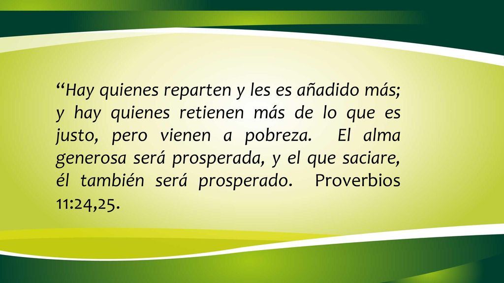 Hay quienes reparten y les es añadido más; y hay quienes retienen más de lo que es justo, pero vienen a pobreza. El alma generosa será prosperada, y el que saciare, él también será prosperado. Proverbios 11:24,25.
