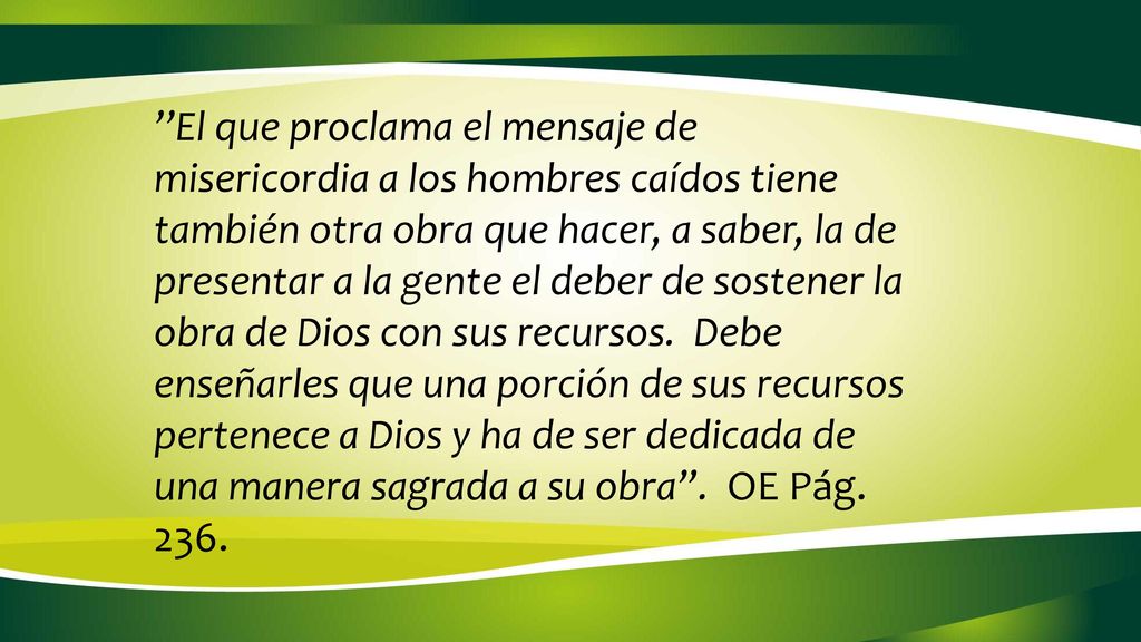 ’’El que proclama el mensaje de misericordia a los hombres caídos tiene también otra obra que hacer, a saber, la de presentar a la gente el deber de sostener la obra de Dios con sus recursos. Debe enseñarles que una porción de sus recursos pertenece a Dios y ha de ser dedicada de una manera sagrada a su obra . OE Pág. 236.