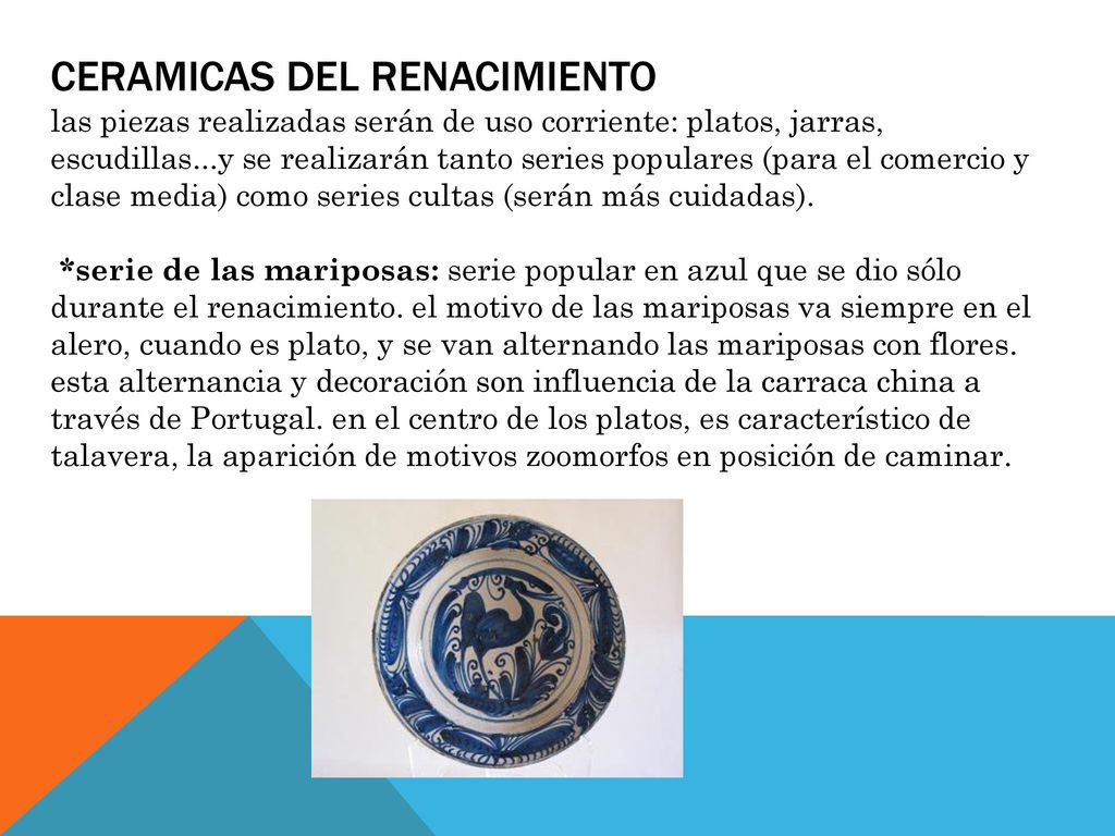 CERAMICAS DEL RENACIMIENTO las piezas realizadas serán de uso corriente: platos, jarras, escudillas...y se realizarán tanto series populares (para el comercio y clase media) como series cultas (serán más cuidadas).