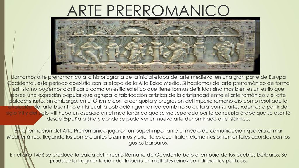 ARTE PRERROMANICO Llamamos arte prerrománico a la historiografía de la inicial etapa del arte medieval en una gran parte de Europa Occidental, este periodo coexistía con la etapa de la Alta Edad Media.