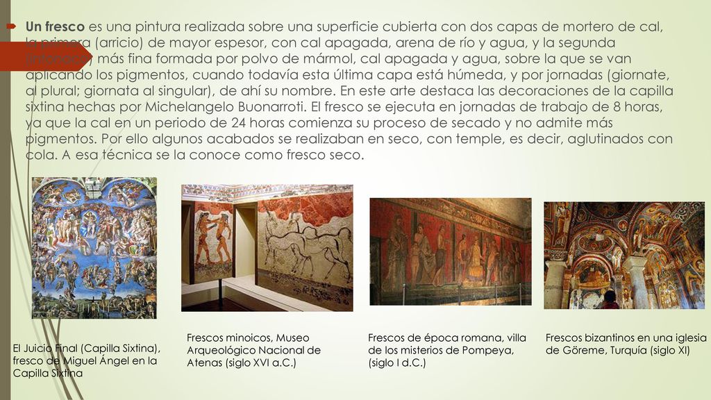 Un fresco es una pintura realizada sobre una superficie cubierta con dos capas de mortero de cal, la primera (arricio) de mayor espesor, con cal apagada, arena de río y agua, y la segunda (intonaco) más fina formada por polvo de mármol, cal apagada y agua, sobre la que se van aplicando los pigmentos, cuando todavía esta última capa está húmeda, y por jornadas (giornate, al plural; giornata al singular), de ahí su nombre. En este arte destaca las decoraciones de la capilla sixtina hechas por Michelangelo Buonarroti. El fresco se ejecuta en jornadas de trabajo de 8 horas, ya que la cal en un periodo de 24 horas comienza su proceso de secado y no admite más pigmentos. Por ello algunos acabados se realizaban en seco, con temple, es decir, aglutinados con cola. A esa técnica se la conoce como fresco seco.