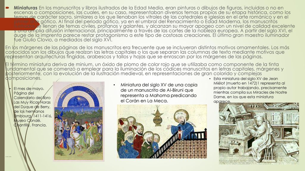 Miniaturas En los manuscritos y libros ilustrados de la Edad Media, eran pinturas o dibujos de figuras, incluidas o no en escenas o composiciones, las cuales, en su caso, representaban diversos temas propios de su etapa histórica, como los temas de carácter sacro, similares a los que llenaban los vitrales de las catedrales e iglesias en el arte románico y en el primer arte gótico. Al final del periodo gótico, ya en el umbral del Renacimiento o Edad Moderna, los manuscritos ilustrados se llenan de temas civiles, profanos y galantes, y alcanzan su mayor apogeo con un nivel de calidad excelente y una amplia difusión internacional, principalmente a través de las cortes de la nobleza europea. A partir del siglo XVI, el auge de la imprenta parece restar protagonismo a este tipo de costosas creaciones. El último gran maestro iluminador fue Giulio Clovio, a mediados del siglo XVI.