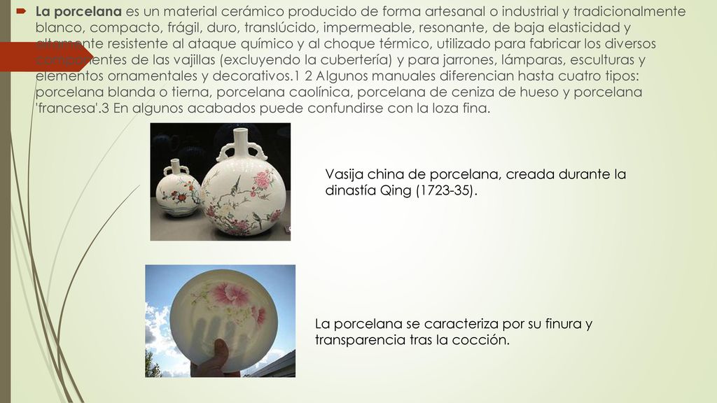 La porcelana es un material cerámico producido de forma artesanal o industrial y tradicionalmente blanco, compacto, frágil, duro, translúcido, impermeable, resonante, de baja elasticidad y altamente resistente al ataque químico y al choque térmico, utilizado para fabricar los diversos componentes de las vajillas (excluyendo la cubertería) y para jarrones, lámparas, esculturas y elementos ornamentales y decorativos.1 2 Algunos manuales diferencian hasta cuatro tipos: porcelana blanda o tierna, porcelana caolínica, porcelana de ceniza de hueso y porcelana francesa .3 En algunos acabados puede confundirse con la loza fina.
