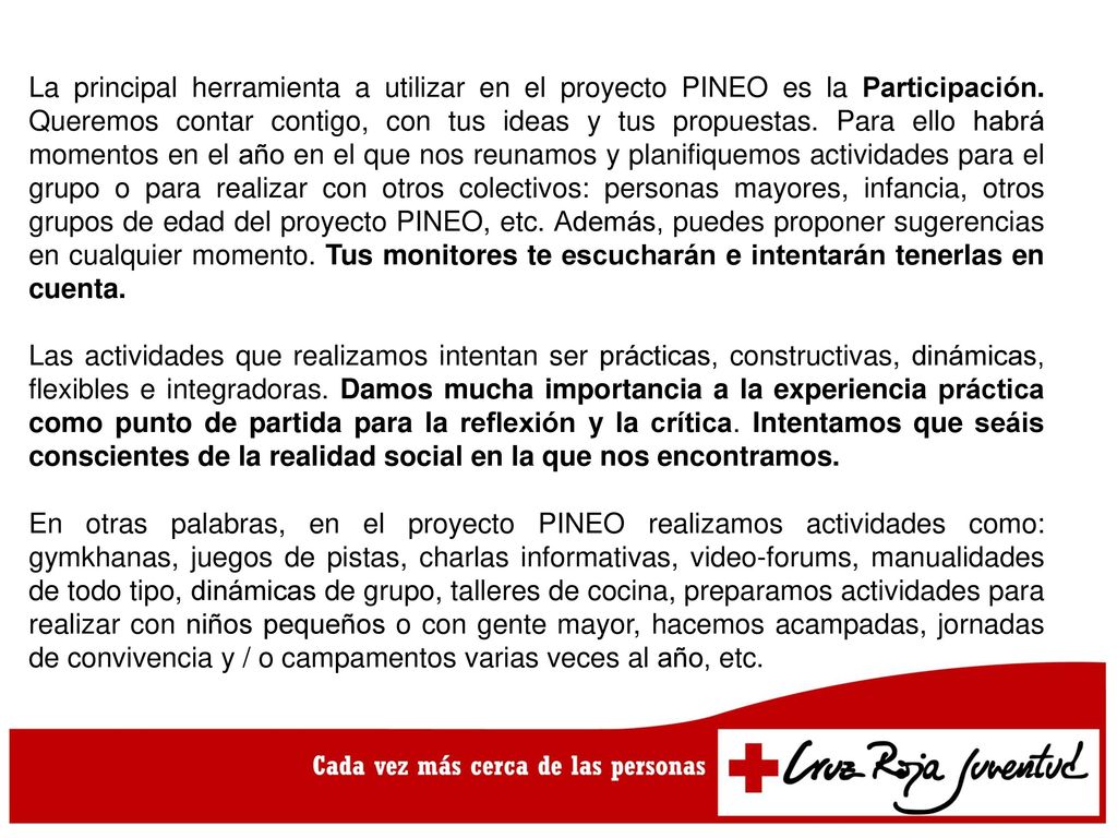 La principal herramienta a utilizar en el proyecto PINEO es la Participación. Queremos contar contigo, con tus ideas y tus propuestas. Para ello habrá momentos en el año en el que nos reunamos y planifiquemos actividades para el grupo o para realizar con otros colectivos: personas mayores, infancia, otros grupos de edad del proyecto PINEO, etc. Además, puedes proponer sugerencias en cualquier momento. Tus monitores te escucharán e intentarán tenerlas en cuenta.