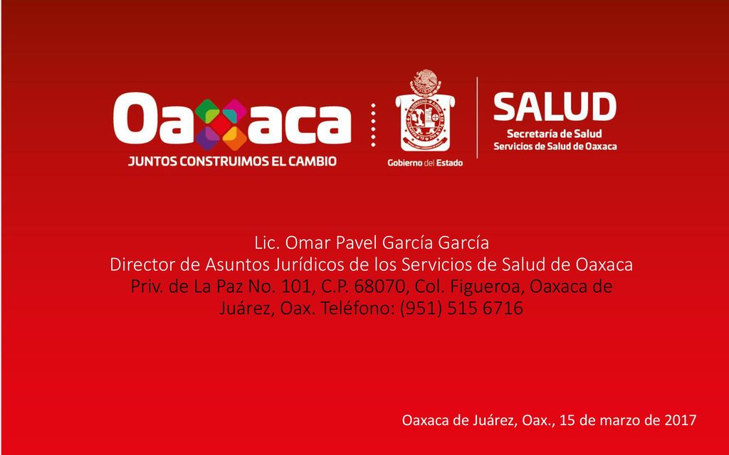 Lic. Omar Pavel García García Director de Asuntos Jurídicos de los Servicios de Salud de Oaxaca Priv. de La Paz No. 101, C.P , Col. Figueroa, Oaxaca de Juárez, Oax. Teléfono: (951)