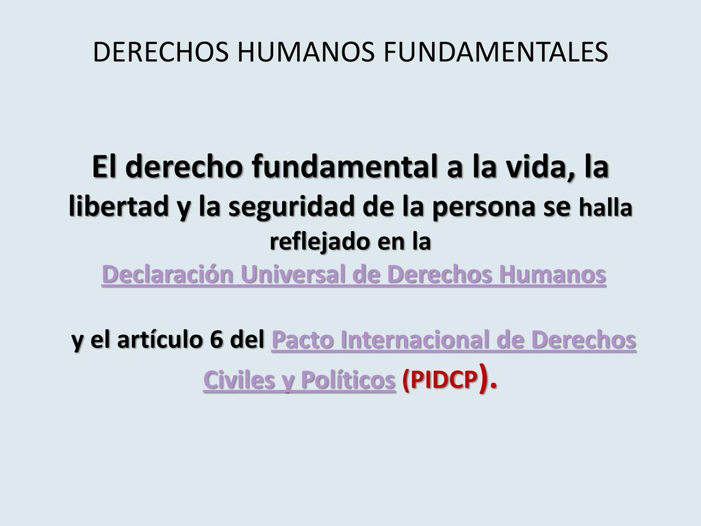 DERECHOS HUMANOS FUNDAMENTALES El derecho fundamental a la vida, la libertad y la seguridad de la persona se halla reflejado en la Declaración Universal de Derechos Humanos y el artículo 6 del Pacto Internacional de Derechos Civiles y Políticos (PIDCP).