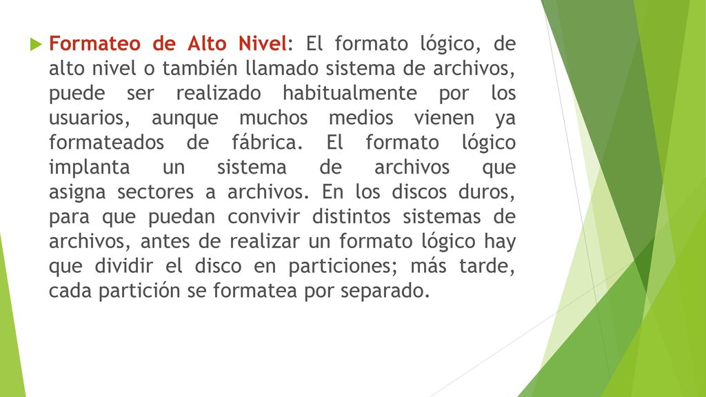 Formateo de Alto Nivel: El formato lógico, de alto nivel o también llamado sistema de archivos, puede ser realizado habitualmente por los usuarios, aunque muchos medios vienen ya formateados de fábrica.