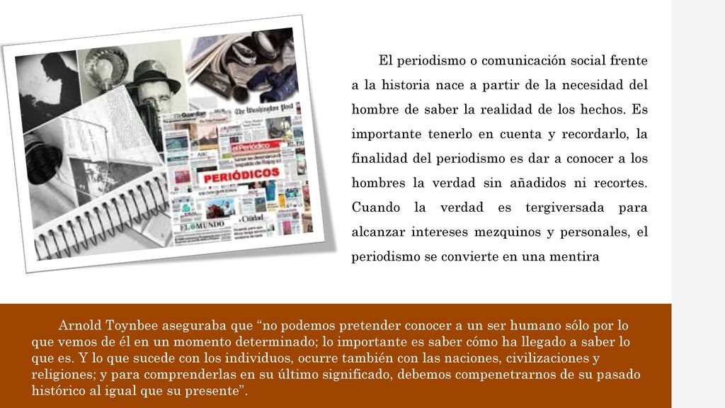 El periodismo o comunicación social frente a la historia nace a partir de la necesidad del hombre de saber la realidad de los hechos. Es importante tenerlo en cuenta y recordarlo, la finalidad del periodismo es dar a conocer a los hombres la verdad sin añadidos ni recortes. Cuando la verdad es tergiversada para alcanzar intereses mezquinos y personales, el periodismo se convierte en una mentira