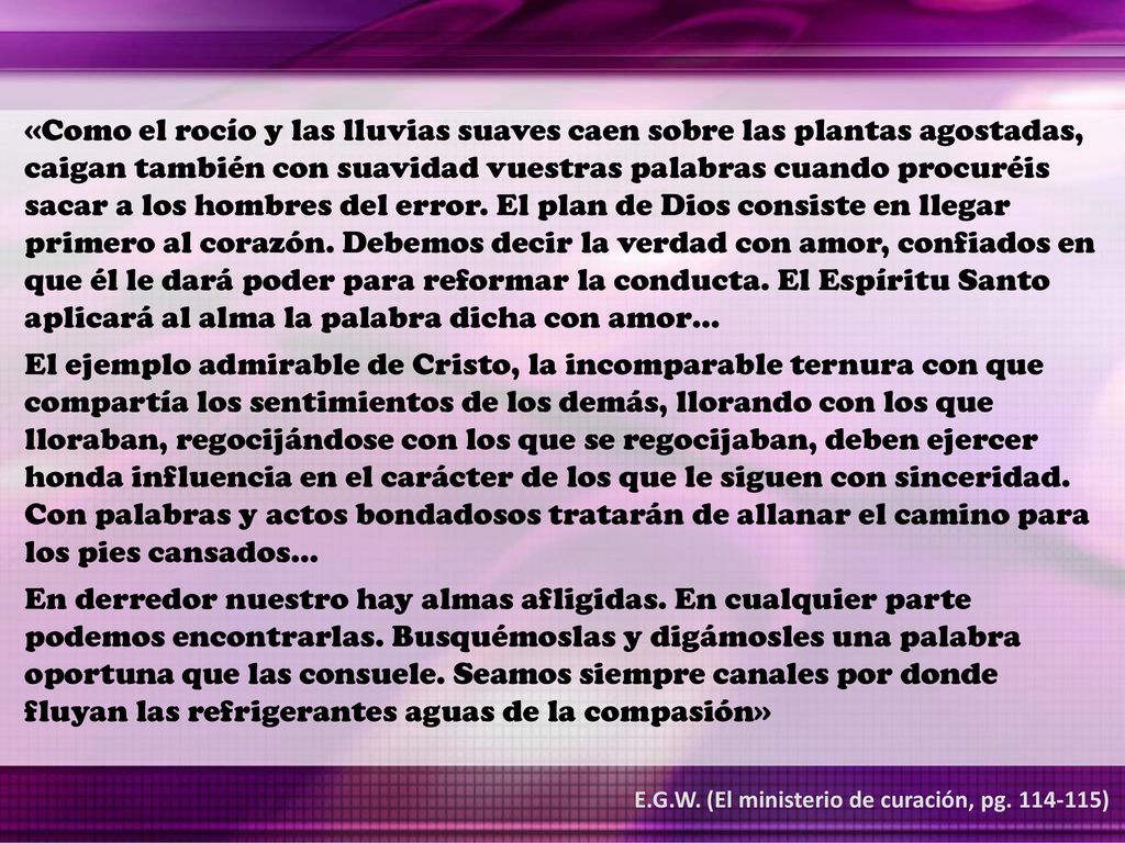 «Como el rocío y las lluvias suaves caen sobre las plantas agostadas, caigan también con suavidad vuestras palabras cuando procuréis sacar a los hombres del error. El plan de Dios consiste en llegar primero al corazón. Debemos decir la verdad con amor, confiados en que él le dará poder para reformar la conducta. El Espíritu Santo aplicará al alma la palabra dicha con amor…