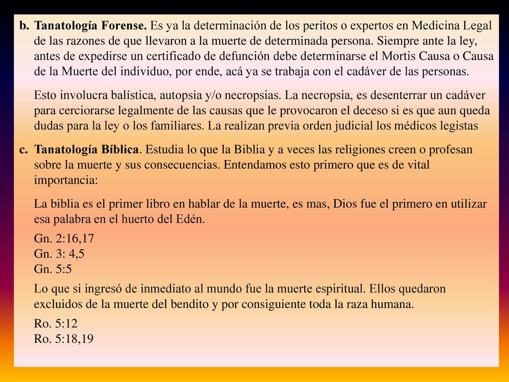 Tanatología Forense. Es ya la determinación de los peritos o expertos en Medicina Legal de las razones de que llevaron a la muerte de determinada persona. Siempre ante la ley, antes de expedirse un certificado de defunción debe determinarse el Mortis Causa o Causa de la Muerte del individuo, por ende, acá ya se trabaja con el cadáver de las personas.