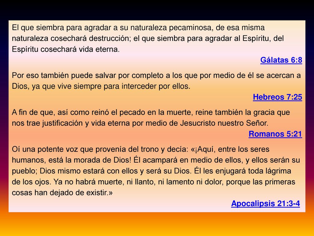 El que siembra para agradar a su naturaleza pecaminosa, de esa misma naturaleza cosechará destrucción; el que siembra para agradar al Espíritu, del Espíritu cosechará vida eterna.