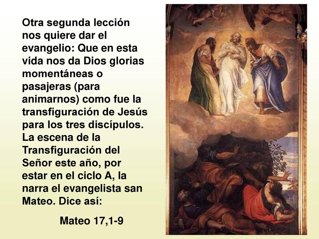 Otra segunda lección nos quiere dar el evangelio: Que en esta vida nos da Dios glorias momentáneas o pasajeras (para animarnos) como fue la transfiguración de Jesús para los tres discípulos. La escena de la Transfiguración del Señor este año, por estar en el ciclo A, la narra el evangelista san Mateo. Dice así: