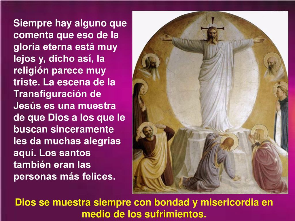 Siempre hay alguno que comenta que eso de la gloria eterna está muy lejos y, dicho así, la religión parece muy triste. La escena de la Transfiguración de Jesús es una muestra de que Dios a los que le buscan sinceramente les da muchas alegrías aquí. Los santos también eran las personas más felices.