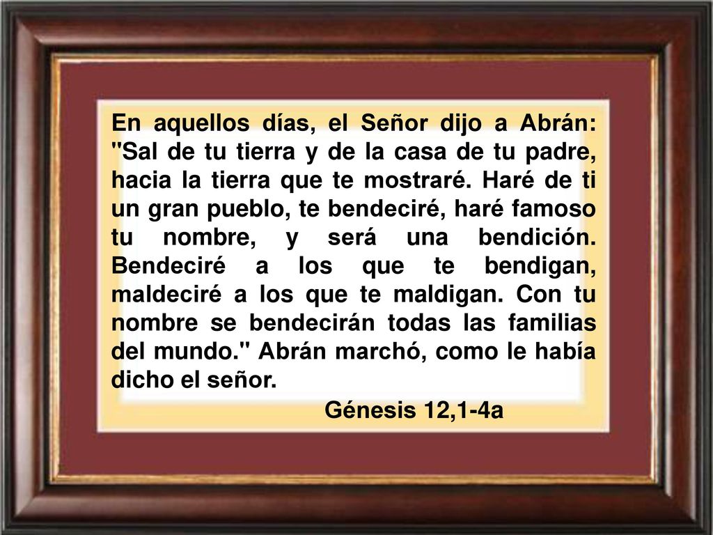 En aquellos días, el Señor dijo a Abrán: Sal de tu tierra y de la casa de tu padre, hacia la tierra que te mostraré. Haré de ti un gran pueblo, te bendeciré, haré famoso tu nombre, y será una bendición. Bendeciré a los que te bendigan, maldeciré a los que te maldigan. Con tu nombre se bendecirán todas las familias del mundo. Abrán marchó, como le había dicho el señor.