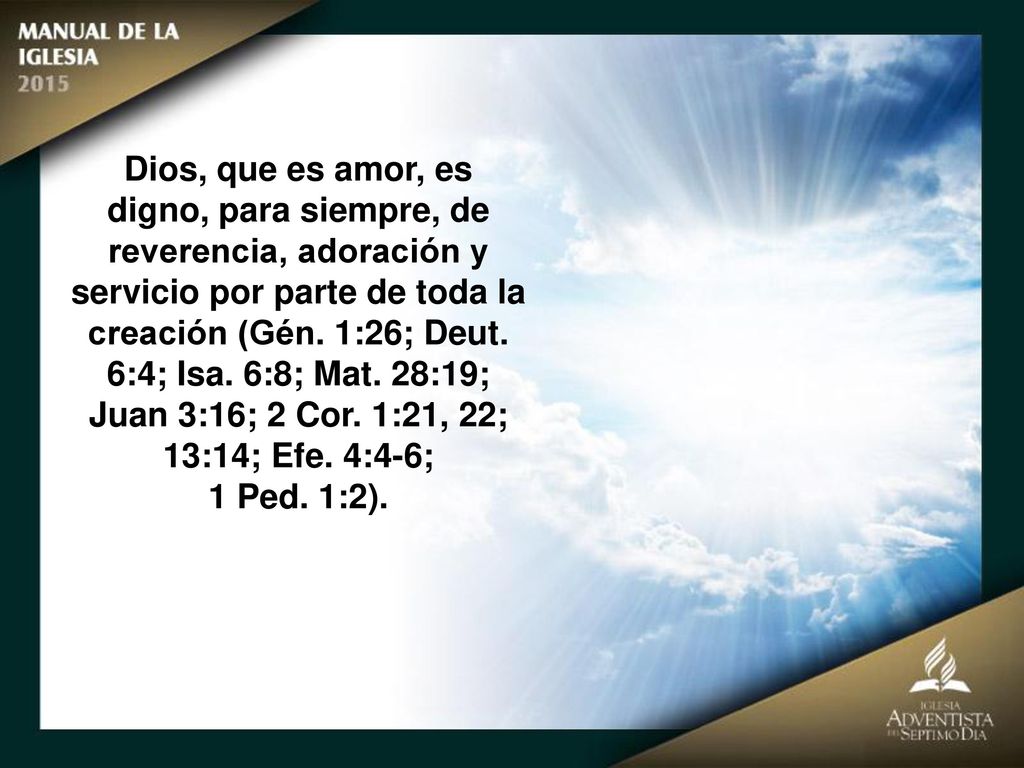 Dios, que es amor, es digno, para siempre, de reverencia, adoración y servicio por parte de toda la creación (Gén. 1:26; Deut. 6:4; Isa. 6:8; Mat. 28:19; Juan 3:16; 2 Cor. 1:21, 22; 13:14; Efe. 4:4-6;