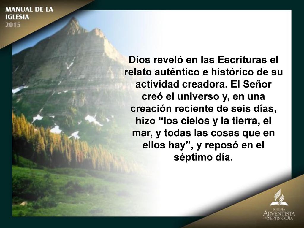 Dios reveló en las Escrituras el relato auténtico e histórico de su actividad creadora. El Señor creó el universo y, en una creación reciente de seis días, hizo los cielos y la tierra, el mar, y todas las cosas que en ellos hay , y reposó en el