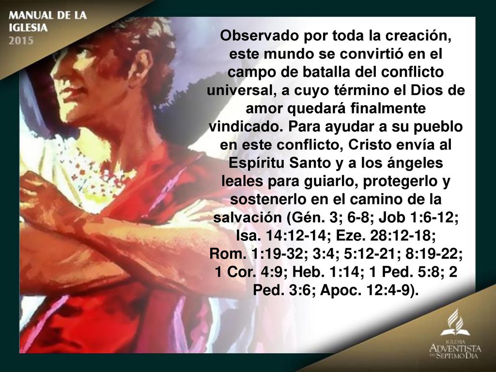 Observado por toda la creación, este mundo se convirtió en el campo de batalla del conflicto universal, a cuyo término el Dios de amor quedará finalmente vindicado. Para ayudar a su pueblo en este conflicto, Cristo envía al Espíritu Santo y a los ángeles leales para guiarlo, protegerlo y sostenerlo en el camino de la salvación (Gén. 3; 6-8; Job 1:6-12; Isa. 14:12-14; Eze. 28:12-18;