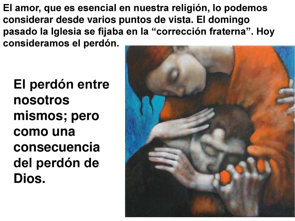 El amor, que es esencial en nuestra religión, lo podemos considerar desde varios puntos de vista. El domingo pasado la Iglesia se fijaba en la corrección fraterna . Hoy consideramos el perdón.