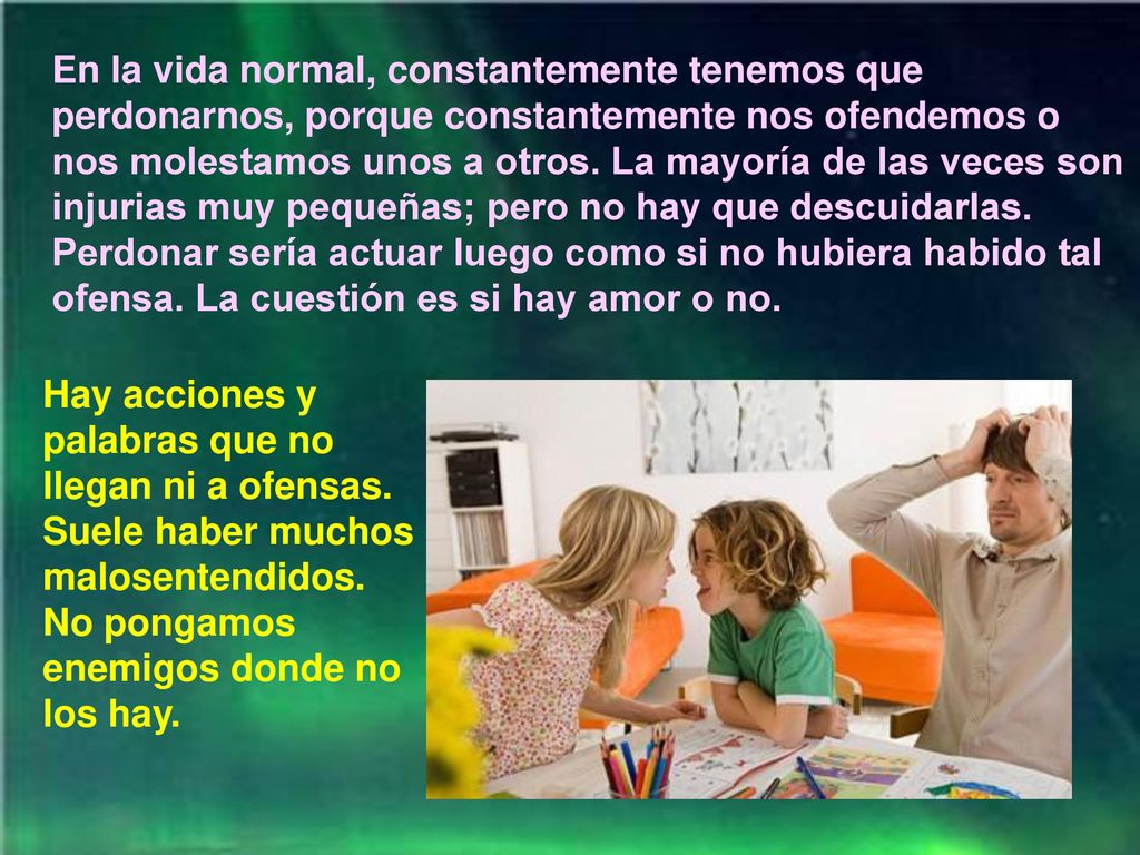 En la vida normal, constantemente tenemos que perdonarnos, porque constantemente nos ofendemos o nos molestamos unos a otros. La mayoría de las veces son injurias muy pequeñas; pero no hay que descuidarlas. Perdonar sería actuar luego como si no hubiera habido tal ofensa. La cuestión es si hay amor o no.