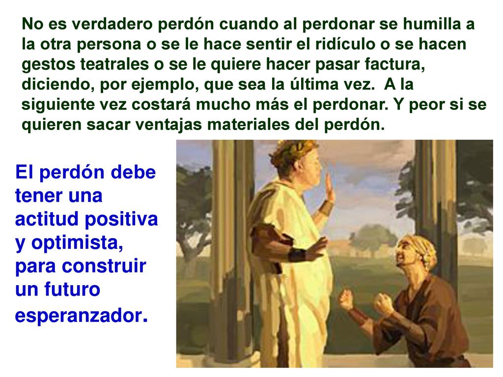 No es verdadero perdón cuando al perdonar se humilla a la otra persona o se le hace sentir el ridículo o se hacen gestos teatrales o se le quiere hacer pasar factura, diciendo, por ejemplo, que sea la última vez. A la siguiente vez costará mucho más el perdonar. Y peor si se quieren sacar ventajas materiales del perdón.