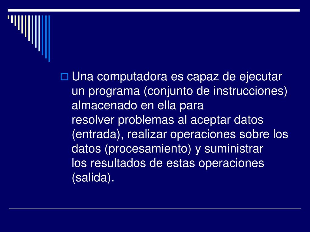 Una computadora es capaz de ejecutar un programa (conjunto de instrucciones) almacenado en ella para resolver problemas al aceptar datos (entrada), realizar operaciones sobre los datos (procesamiento) y suministrar los resultados de estas operaciones (salida).