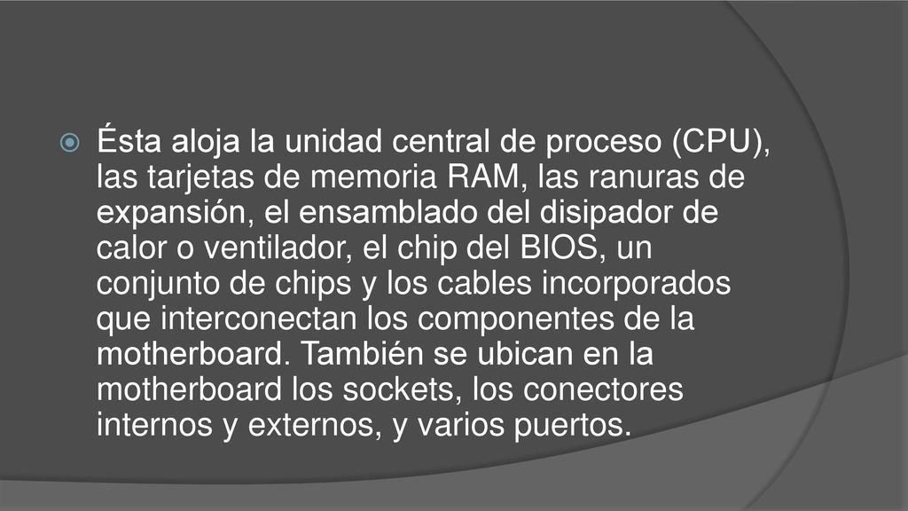 Ésta aloja la unidad central de proceso (CPU), las tarjetas de memoria RAM, las ranuras de expansión, el ensamblado del disipador de calor o ventilador, el chip del BIOS, un conjunto de chips y los cables incorporados que interconectan los componentes de la motherboard.