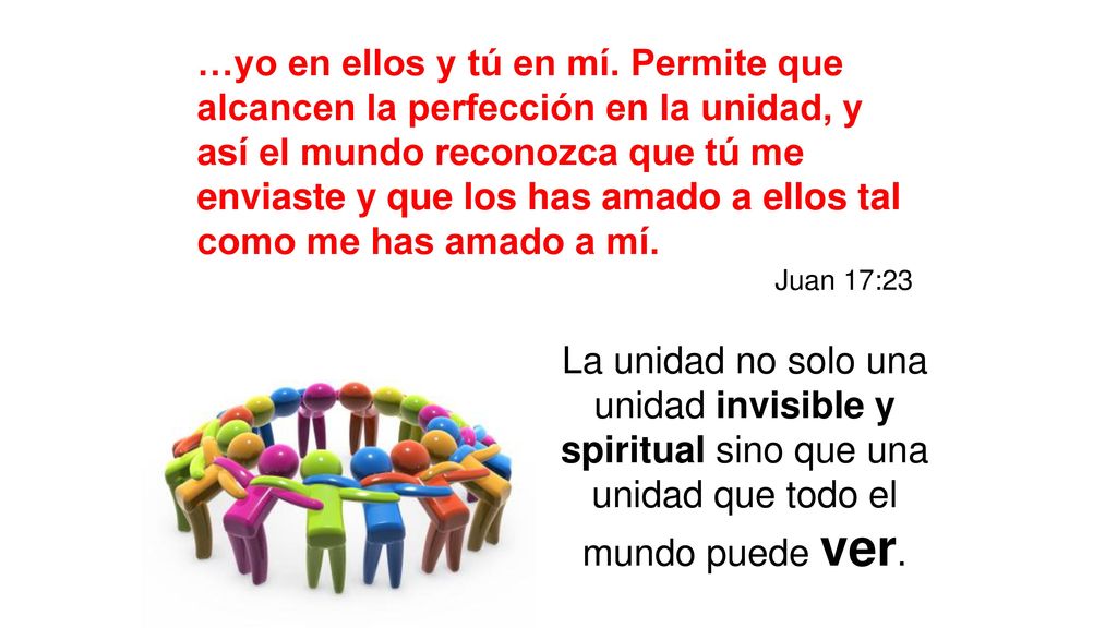 …yo en ellos y tú en mí. Permite que alcancen la perfección en la unidad, y así el mundo reconozca que tú me enviaste y que los has amado a ellos tal como me has amado a mí.