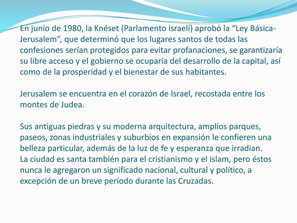 En junio de 1980, la Knéset (Parlamento israelí) aprobó la Ley Básica-Jerusalem , que determinó que los lugares santos de todas las confesiones serían protegidos para evitar profanaciones, se garantizaría su libre acceso y el gobierno se ocuparía del desarrollo de la capital, así como de la prosperidad y el bienestar de sus habitantes.