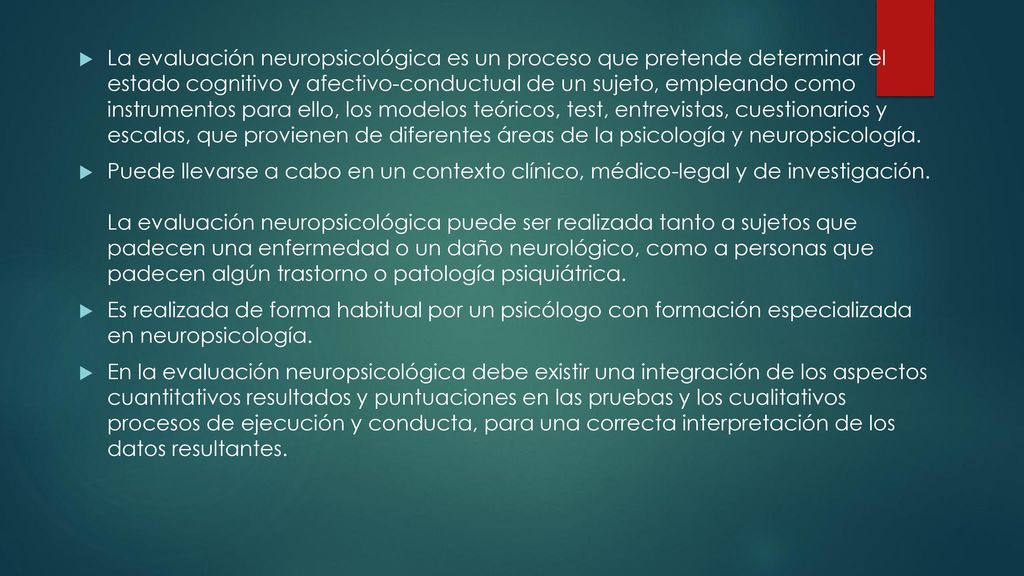 La evaluación neuropsicológica es un proceso que pretende determinar el estado cognitivo y afectivo-conductual de un sujeto, empleando como instrumentos para ello, los modelos teóricos, test, entrevistas, cuestionarios y escalas, que provienen de diferentes áreas de la psicología y neuropsicología.