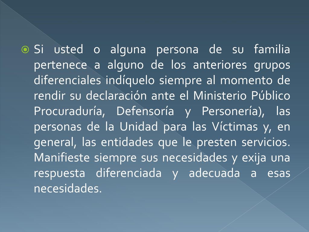 Si usted o alguna persona de su familia pertenece a alguno de los anteriores grupos diferenciales indíquelo siempre al momento de rendir su declaración ante el Ministerio Público Procuraduría, Defensoría y Personería), las personas de la Unidad para las Víctimas y, en general, las entidades que le presten servicios.