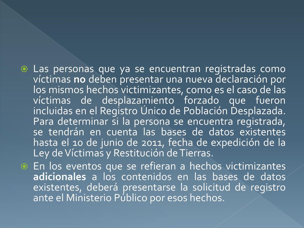 Las personas que ya se encuentran registradas como víctimas no deben presentar una nueva declaración por los mismos hechos victimizantes, como es el caso de las víctimas de desplazamiento forzado que fueron incluidas en el Registro Único de Población Desplazada. Para determinar si la persona se encuentra registrada, se tendrán en cuenta las bases de datos existentes hasta el 10 de junio de 2011, fecha de expedición de la Ley de Víctimas y Restitución de Tierras.