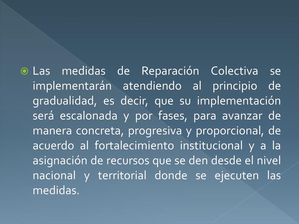 Las medidas de Reparación Colectiva se implementarán atendiendo al principio de gradualidad, es decir, que su implementación será escalonada y por fases, para avanzar de manera concreta, progresiva y proporcional, de acuerdo al fortalecimiento institucional y a la asignación de recursos que se den desde el nivel nacional y territorial donde se ejecuten las medidas.