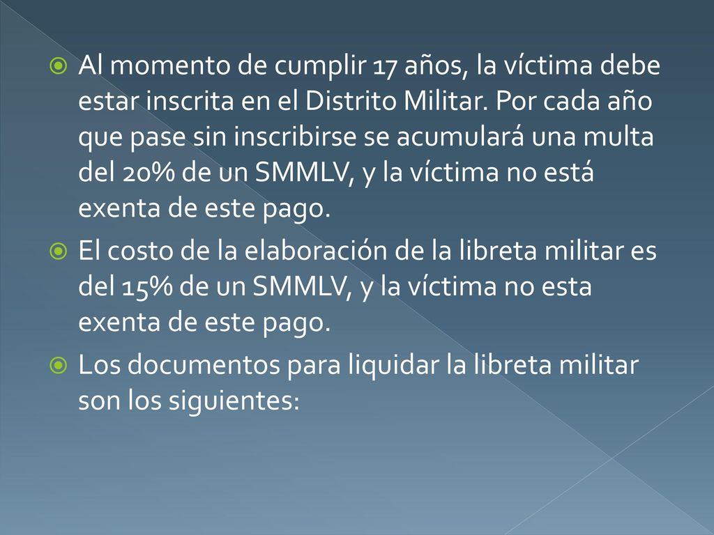 Al momento de cumplir 17 años, la víctima debe estar inscrita en el Distrito Militar. Por cada año que pase sin inscribirse se acumulará una multa del 20% de un SMMLV, y la víctima no está exenta de este pago.